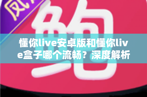 懂你live安卓版和懂你live盒子哪个流畅？深度解析助你选出最佳观影方案