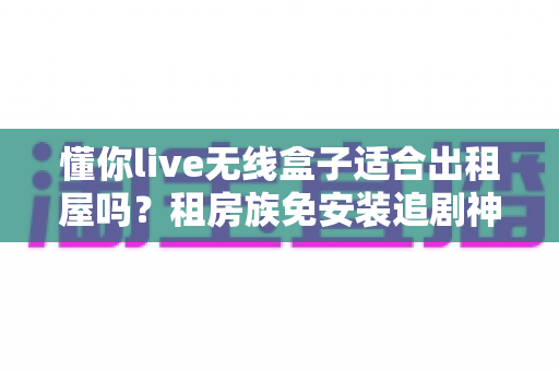 懂你live无线盒子适合出租屋吗？租房族免安装追剧神器深度解析