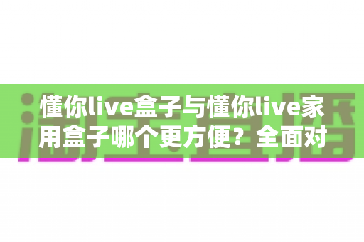 懂你live盒子与懂你live家用盒子哪个更方便？全面对比帮你选对设备