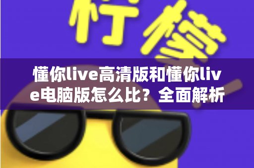 懂你live高清版和懂你live电脑版怎么比？全面解析两大版本差异，帮你选出最适合的观看方式