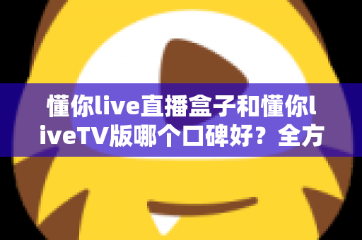 懂你live直播盒子和懂你liveTV版哪个口碑好？全方位深度对比评测与实用选购指南