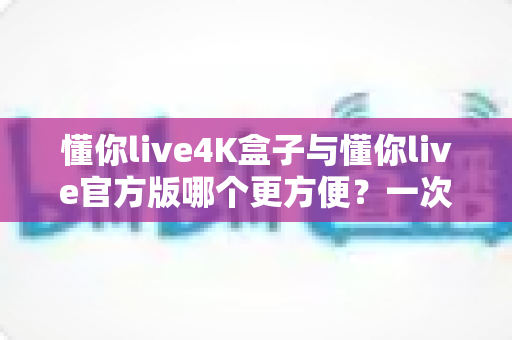 懂你live4K盒子与懂你live官方版哪个更方便？一次看懂差异，选对更省心的观影方案