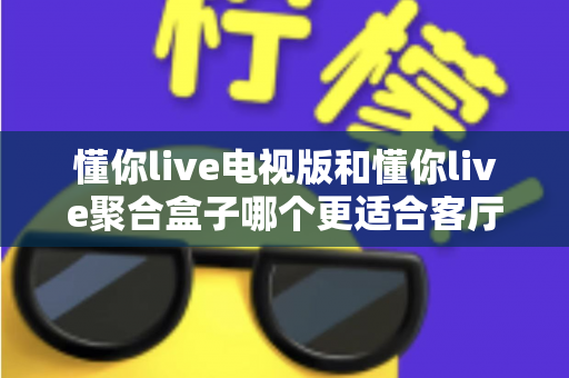 懂你live电视版和懂你live聚合盒子哪个更适合客厅？深度对比帮你选对家庭影音方案