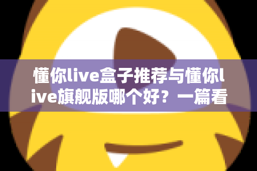 懂你live盒子推荐与懂你live旗舰版哪个好？一篇看懂差异的深度选购指南