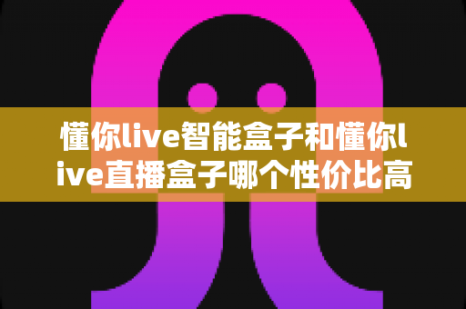 懂你live智能盒子和懂你live直播盒子哪个性价比高?一篇讲透的选购对比指南 懂你live智能盒子和懂你live直播盒子哪个性价比高?一篇讲透的选购对比指南