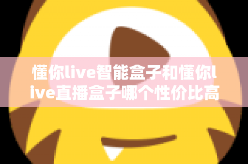 懂你live智能盒子和懂你live直播盒子哪个性价比高?一篇讲透的选购对比指南 懂你live智能盒子和懂你live直播盒子哪个性价比高?一篇讲透的选购对比指南
