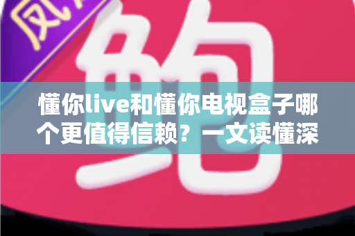 懂你live和懂你电视盒子哪个更值得信赖？一文读懂深度对比与选购指南