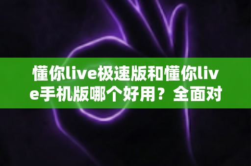 懂你live极速版和懂你live手机版哪个好用？全面对比评测助你选出最适合的版本