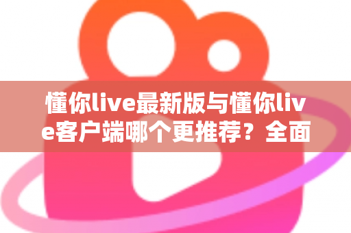 懂你live最新版与懂你live客户端哪个更推荐？全面对比解析助你做出明智选择
