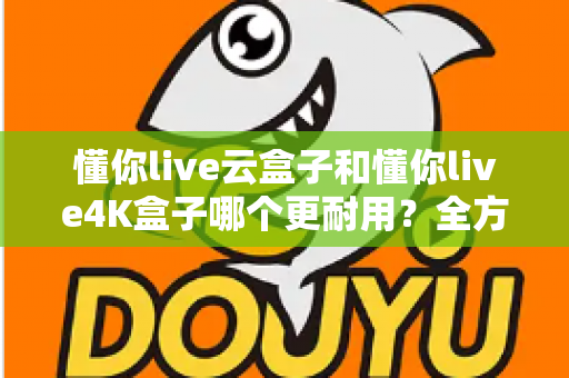 懂你live云盒子和懂你live4K盒子哪个更耐用？全方位寿命对比与避坑选购指南