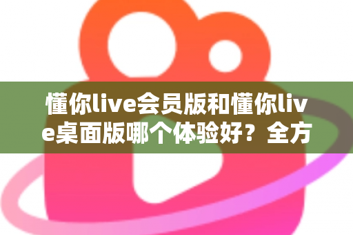 懂你live会员版和懂你live桌面版哪个体验好？全方位深度对比帮你找到最适合的版本