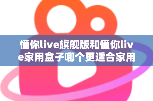懂你live旗舰版和懂你live家用盒子哪个更适合家用？深度对比帮你选对不踩坑