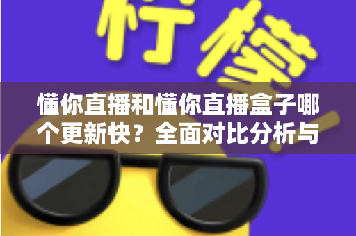 懂你直播和懂你直播盒子哪个更新快？全面对比分析与选择指南