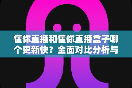 懂你直播和懂你直播盒子哪个更新快？全面对比分析与选择指南
