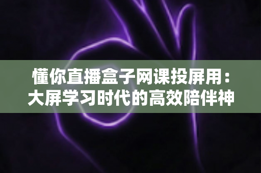 懂你直播盒子网课投屏用:大屏学习时代的高效陪伴神器 懂你直播盒子网课投屏用:大屏学习时代的高效陪伴神器