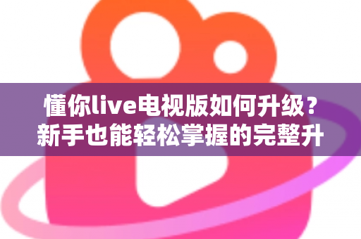 懂你live电视版如何升级？新手也能轻松掌握的完整升级指南