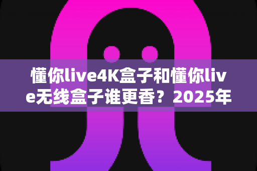 懂你live4K盒子和懂你live无线盒子谁更香？2025年最新选购对比全攻略