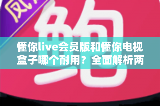 懂你live会员版和懂你电视盒子哪个耐用?全面解析两种观影方案的使用寿命与选购指南 懂你live会员版和懂你电视盒子哪个耐用?全面解析两种观影方案的使用寿命与选购指南