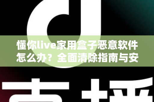 懂你live家用盒子恶意软件怎么办?全面清除指南与安全防护建议,帮你彻底摆脱设备安全困扰 懂你live家用盒子恶意软件怎么办?全面清除指南与安全防护建议,帮你彻底摆脱设备安全困扰
