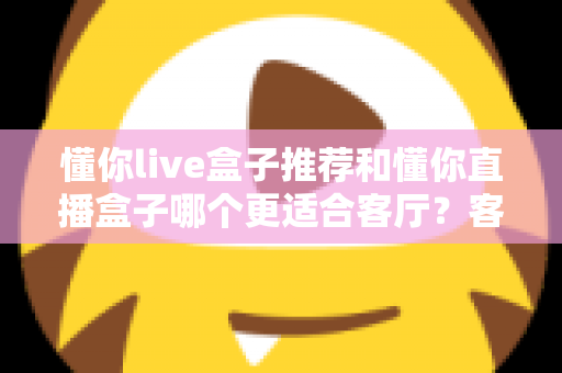 懂你live盒子推荐和懂你直播盒子哪个更适合客厅?客厅影音升级必备选购指南 懂你live盒子推荐和懂你直播盒子哪个更适合客厅?客厅影音升级必备选购指南
