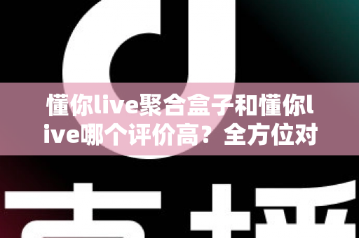 懂你live聚合盒子和懂你live哪个评价高?全方位对比评测与选购指南 懂你live聚合盒子和懂你live哪个评价高?全方位对比评测与选购指南
