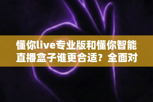 懂你live专业版和懂你智能直播盒子谁更合适？全面对比帮你选对直播工具