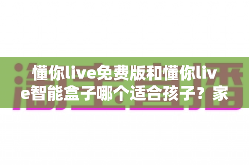 懂你live免费版和懂你live智能盒子哪个适合孩子？家长必看的深度选购指南与实用对比分析