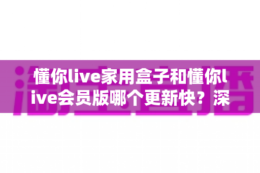 懂你live家用盒子和懂你live会员版哪个更新快?深度对比解析助你选对版本 懂你live家用盒子和懂你live会员版哪个更新快?深度对比解析助你选对版本