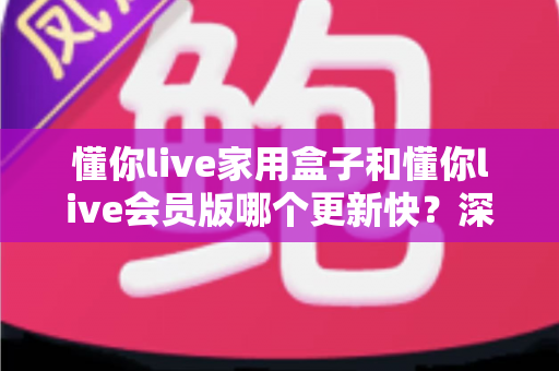 懂你live家用盒子和懂你live会员版哪个更新快？深度对比解析助你选对版本