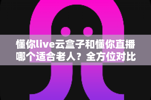 懂你live云盒子和懂你直播哪个适合老人?全方位对比解析,帮爸妈找到最省心的看直播方案 懂你live云盒子和懂你直播哪个适合老人?全方位对比解析,帮爸妈找到最省心的看直播方案