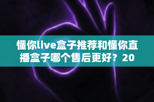 懂你live盒子推荐和懂你直播盒子哪个售后更好?2025年售后服务深度对比与避坑选购指南 懂你live盒子推荐和懂你直播盒子哪个售后更好?2025年售后服务深度对比与避坑选购指南
