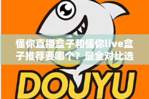 懂你直播盒子和懂你live盒子推荐要哪个？最全对比选购指南助你不再纠结