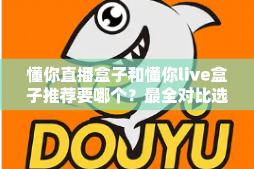 懂你直播盒子和懂你live盒子推荐要哪个？最全对比选购指南助你不再纠结