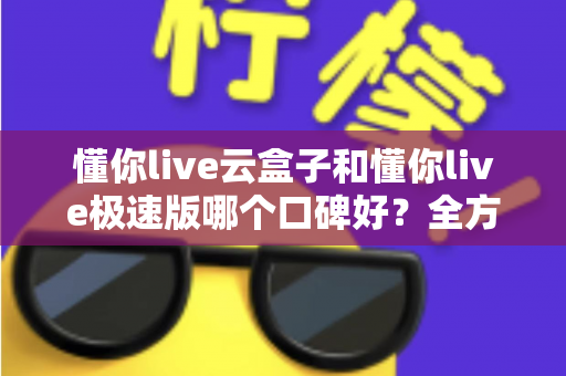 懂你live云盒子和懂你live极速版哪个口碑好？全方位对比评测帮你选出更适合自己的版本
