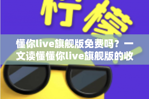 懂你live旗舰版免费吗?一文读懂懂你live旗舰版的收费模式与免费体验全攻略 懂你live旗舰版免费吗?一文读懂懂你live旗舰版的收费模式与免费体验全攻略