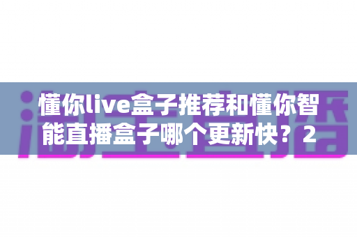 懂你live盒子推荐和懂你智能直播盒子哪个更新快?2025年最全选购对比指南与深度评测 懂你live盒子推荐和懂你智能直播盒子哪个更新快?2025年最全选购对比指南与深度评测