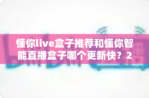 懂你live盒子推荐和懂你智能直播盒子哪个更新快?2025年最全选购对比指南与深度评测 懂你live盒子推荐和懂你智能直播盒子哪个更新快?2025年最全选购对比指南与深度评测