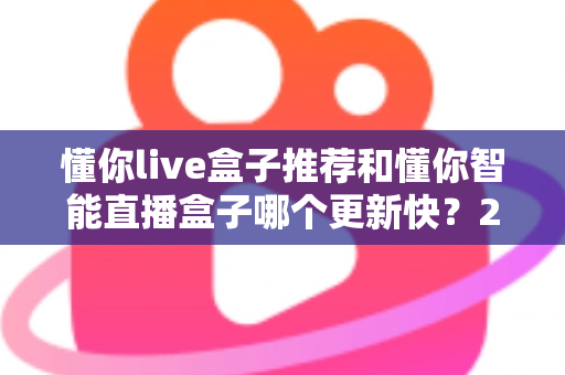 懂你live盒子推荐和懂你智能直播盒子哪个更新快？2025年最全选购对比指南与深度评测