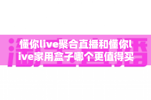 懂你live聚合直播和懂你live家用盒子哪个更值得买?全面深度对比帮你选对不选贵 懂你live聚合直播和懂你live家用盒子哪个更值得买?全面深度对比帮你选对不选贵