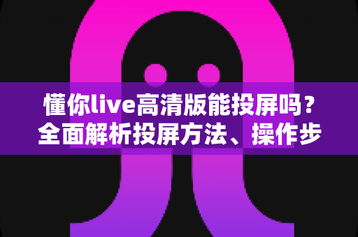 懂你live高清版能投屏吗？全面解析投屏方法、操作步骤与常见问题
