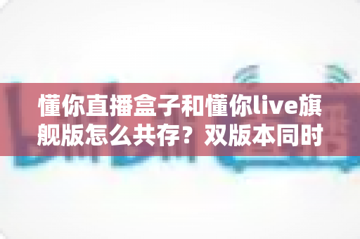 懂你直播盒子和懂你live旗舰版怎么共存？双版本同时安装与使用全攻略