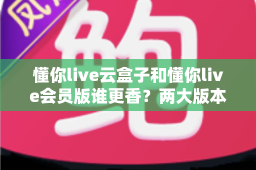 懂你live云盒子和懂你live会员版谁更香？两大版本深度对比，帮你选对不踩坑