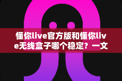 懂你live官方版和懂你live无线盒子哪个稳定？一文读懂两者差异，选对工具让直播不掉线