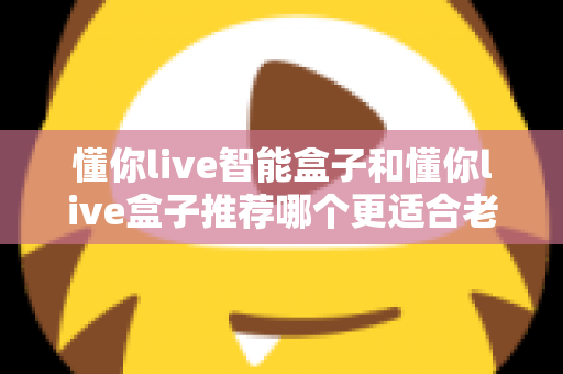 懂你live智能盒子和懂你live盒子推荐哪个更适合老人用？资深测评与实用选购指南