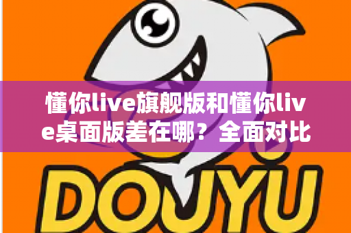 懂你live旗舰版和懂你live桌面版差在哪?全面对比解析助你选对版本 懂你live旗舰版和懂你live桌面版差在哪?全面对比解析助你选对版本