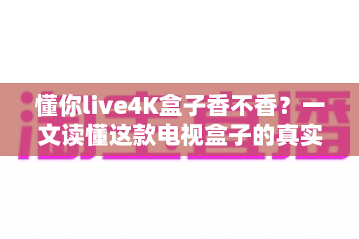懂你live4K盒子香不香？一文读懂这款电视盒子的真实体验与购买价值