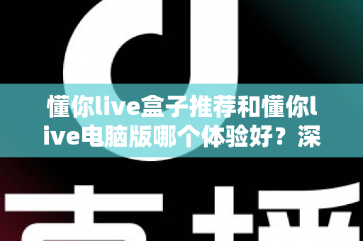 懂你live盒子推荐和懂你live电脑版哪个体验好？深度对比帮你选对不踩坑
