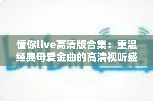 懂你live高清版合集：重温经典母爱金曲的高清视听盛宴