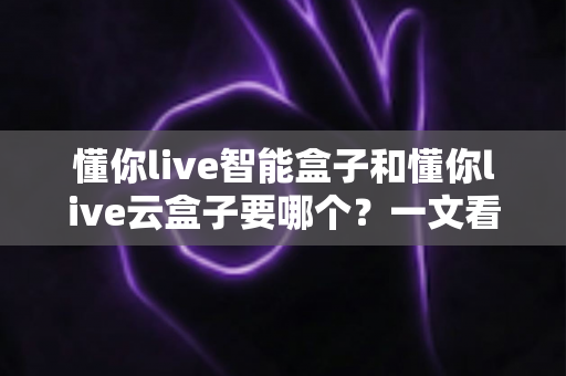懂你live智能盒子和懂你live云盒子要哪个？一文看懂区别、优缺点与选购建议