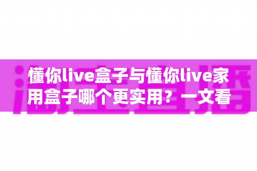 懂你live盒子与懂你live家用盒子哪个更实用？一文看懂两款设备的真实差异与选购指南